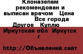 Клоназепам,рекомендован и выписан врачом › Цена ­ 400-500 - Все города Другое » Куплю   . Иркутская обл.,Иркутск г.